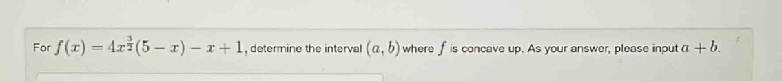 for f(x)=4x^(3/2)(5 - x)-x + 1, determine the interval (a,b) where f is concave up. as your answer, please input a + b.