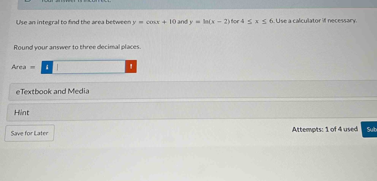 use an integral to find the area between y = cosx + 10 and y = ln(x - 2) for 4 ≤ x ≤ 6. use a calculator if necessary. round your answer to three decimal places. area = etextbook and media hint save for later attempts: 1 of 4 used