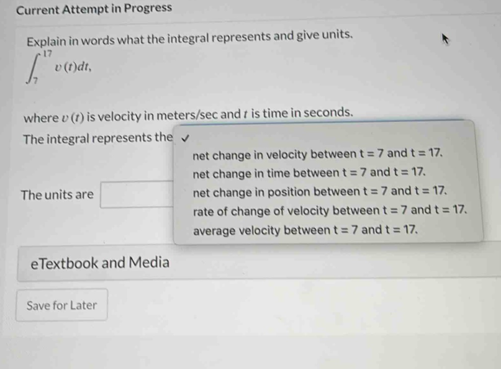 current attempt in progress explain in words what the integral represents and give units. ∫₇¹⁷ v(t)dt, where v(t) is velocity in meters/sec and t is time in seconds. the integral represents the net change in velocity between t = 7 and t = 17. net change in time between t = 7 and t = 17. net change in position between t = 7 and t = 17. rate of change of velocity between t = 7 and t = 17. average velocity between t = 7 and t = 17. the units are etextbook and media save for later