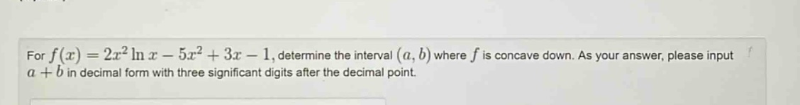 for f(x)=2x²ln x - 5x² + 3x - 1, determine the interval (a,b) where f is concave down. as your answer, please input a + b in decimal form with three significant digits after the decimal point.
