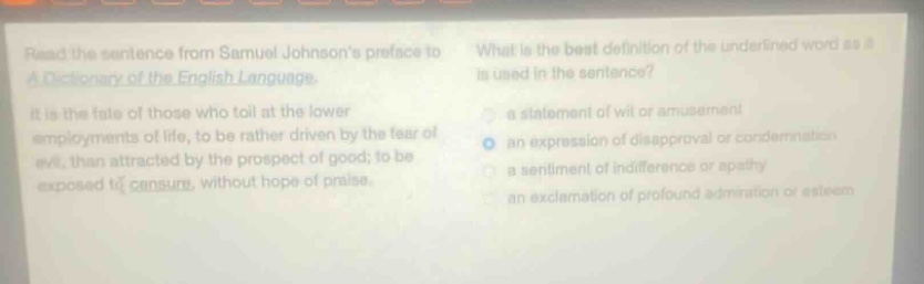 read the sentence from samuel johnsons preface to a dictionary of the english language. it is the fate of those who toil at the lower employments of life, to be rather driven by the fear of evil, than attracted by the prospect of good; to be exposed to censure, without hope of praise. what is the best definition of the underlined word as it is used in the sentence? a statement of wit or amusement an expression of disapproval or condemnation a sentiment of indifference or apathy an exclamation of profound admiration or esteem