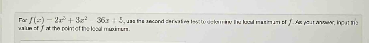 for f(x)=2x³ + 3x² - 36x + 5, use the second derivative test to determine the local maximum of f. as your answer, input the value of f at the point of the local maximum.