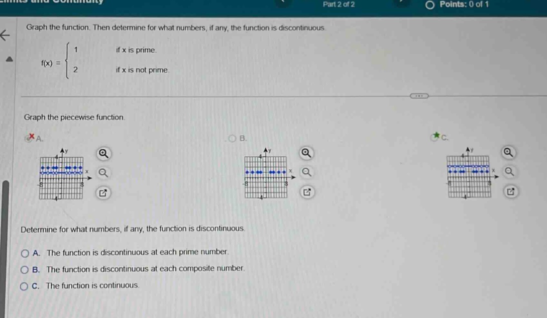 graph the function. then determine for what numbers, if any, the function is discontinuous. f(x) = { 1 if x is prime. 2 if x is not prime. graph the piece - wise function. determine for what numbers, if any, the function is discontinuous. a. the function is discontinuous at each prime number. b. the function is discontinuous at each composite number. c. the function is continuous.