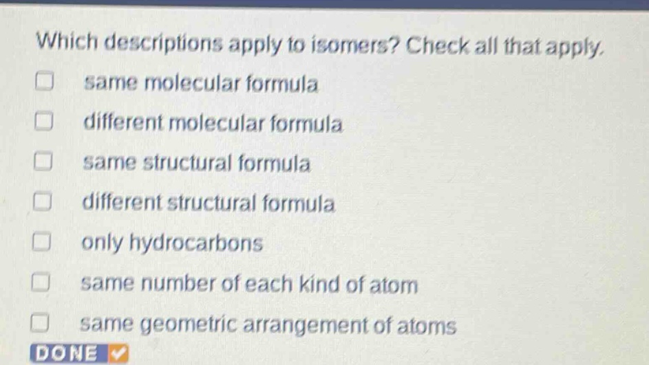 which descriptions apply to isomers? check all that apply. same molecular formula different molecular formula same structural formula different structural formula only hydrocarbons same number of each kind of atom same geometric arrangement of atoms done