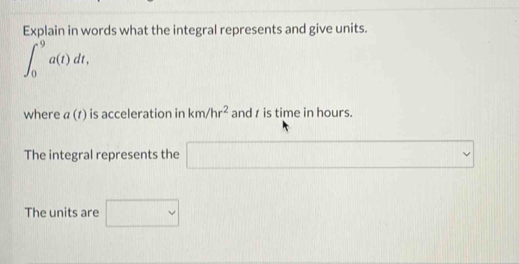 explain in words what the integral represents and give units. ∫₀⁹ a(t) dt, where a(t) is acceleration in km/hr² and t is time in hours. the integral represents the the units are