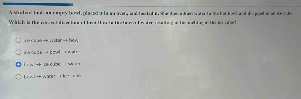 a student took an empty bowl, placed it in an oven, and heated it. she then added water to the hot bowl and dropped in an ice cube. which is the correct direction of heat flow in the bowl of water resulting in the melting of the ice cube? ice cube → water → bowl ice cube → bowl → water bowl → ice cube → water bowl → water → ice cube
