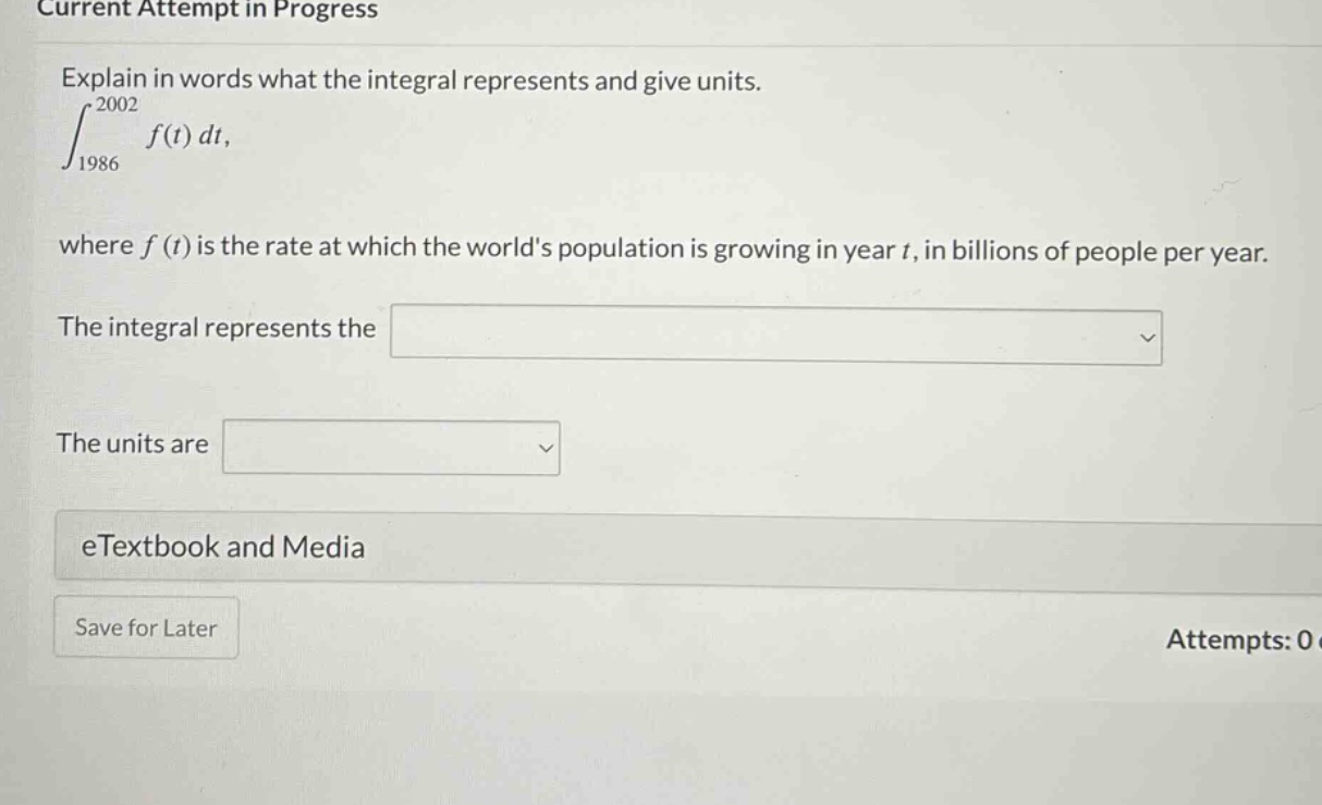 current attempt in progress explain in words what the integral represents and give units. ∫19862002f(t)dt, where f(t) is the rate at which the worlds population is growing in year t, in billions of people per year. the integral represents the the units are etextbook and media save for later attempts: 0