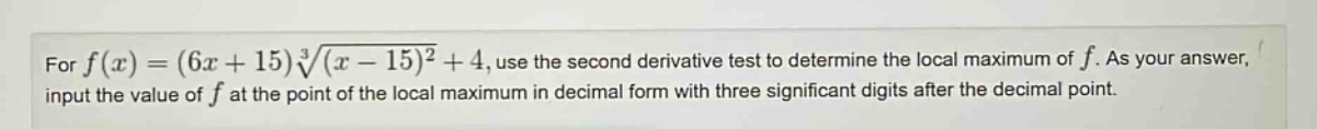 for f(x)=(6x + 15)∛((x - 15)²)+4, use the second - derivative test to determine the local maximum of f. as your answer, input the value of f at the point of the local maximum in decimal form with three significant digits after the decimal point.