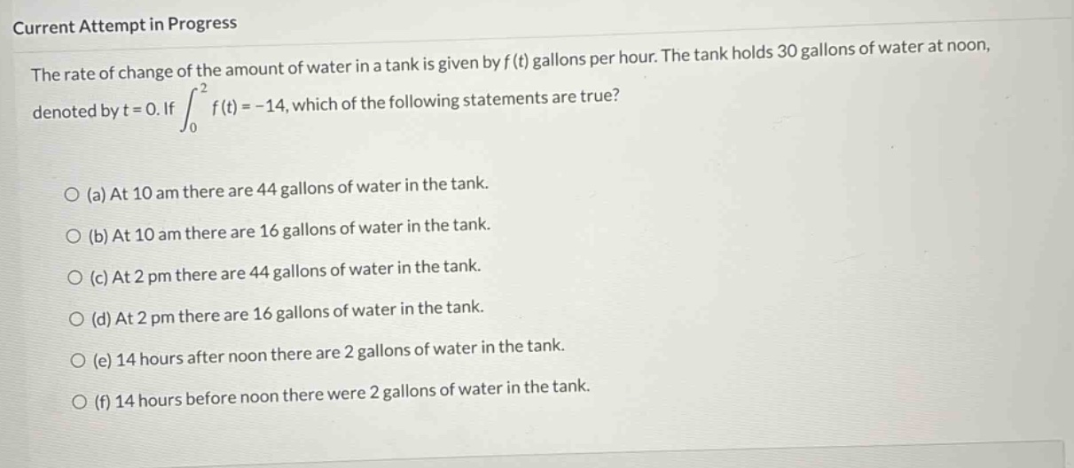 current attempt in progress\nthe rate of change of the amount of water in a tank is given by f(t) gallons per hour. the tank holds 30 gallons of water at noon, denoted by t = 0. if ∫₀² f(t)= -14, which of the following statements are true?\n\n(a) at 10 am there are 44 gallons of water in the tank.\n(b) at 10 am there are 16 gallons of water in the tank.\n(c) at 2 pm there are 44 gallons of water in the tank.\n(d) at 2 pm there are 16 gallons of water in the tank.\n(e) 14 hours after noon there are 2 gallons of water in the tank.\n(f) 14 hours before noon there were 2 gallons of water in the tank.