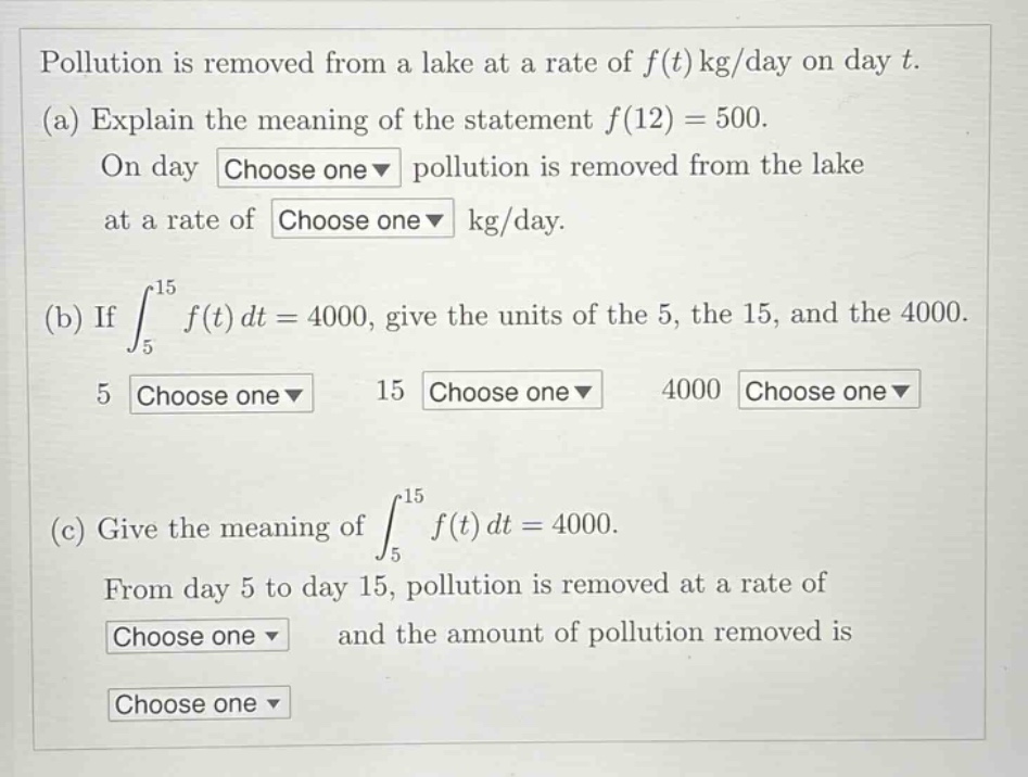 pollution is removed from a lake at a rate of f(t) kg/day on day t. (a) explain the meaning of the statement f(12) = 500. on day choose one pollution is removed from the lake at a rate of choose one kg/day. (b) if ∫₅¹⁵ f(t) dt = 4000, give the units of the 5, the 15, and the 4000. 5 choose one 15 choose one 4000 choose one (c) give the meaning of ∫₅¹⁵ f(t) dt = 4000. from day 5 to day 15, pollution is removed at a rate of choose one and the amount of pollution removed is choose one