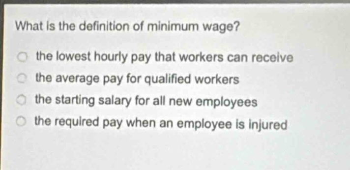 what is the definition of minimum wage? the lowest hourly pay that workers can receive the average pay for qualified workers the starting salary for all new employees the required pay when an employee is injured