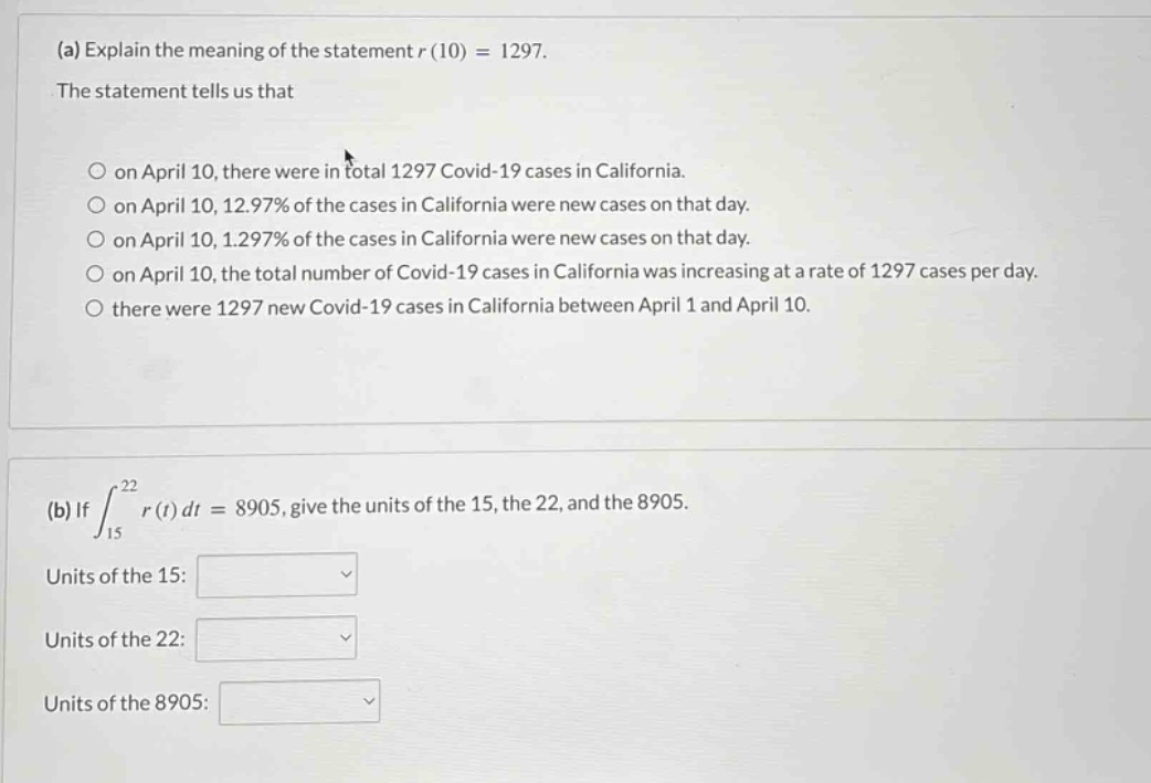 (a) explain the meaning of the statement r(10) = 1297. the statement tells us that on april 10, there were in total 1297 covid - 19 cases in california. on april 10, 12.97% of the cases in california were new cases on that day. on april 10, 1.297% of the cases in california were new cases on that day. on april 10, the total number of covid - 19 cases in california was increasing at a rate of 1297 cases per day. there were 1297 new covid - 19 cases in california between april 1 and april 10. (b) if ∫15^22 r(t)dt = 8905, give the units of the 15, the 22, and the 8905. units of the 15: units of the 22: units of the 8905: