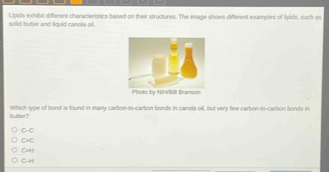 lipids exhibit different characteristics based on their structures. the image shows different examples of lipids, such as solid butter and liquid canola oil. photo by nih/bill branson which type of bond is found in many carbon - to - carbon bonds in canola oil, but very few carbon - to - carbon bonds in butter? c - c c = c c = h c - h