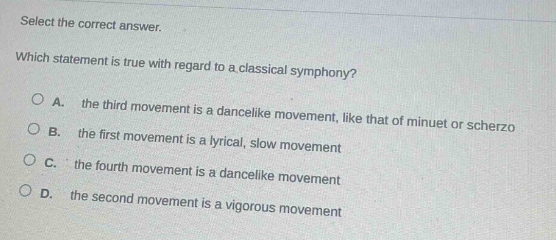 select the correct answer. which statement is true with regard to a classical symphony? a. the third movement is a dancelike movement, like that of minuet or scherzo b. the first movement is a lyrical, slow movement c. the fourth movement is a dancelike movement d. the second movement is a vigorous movement
