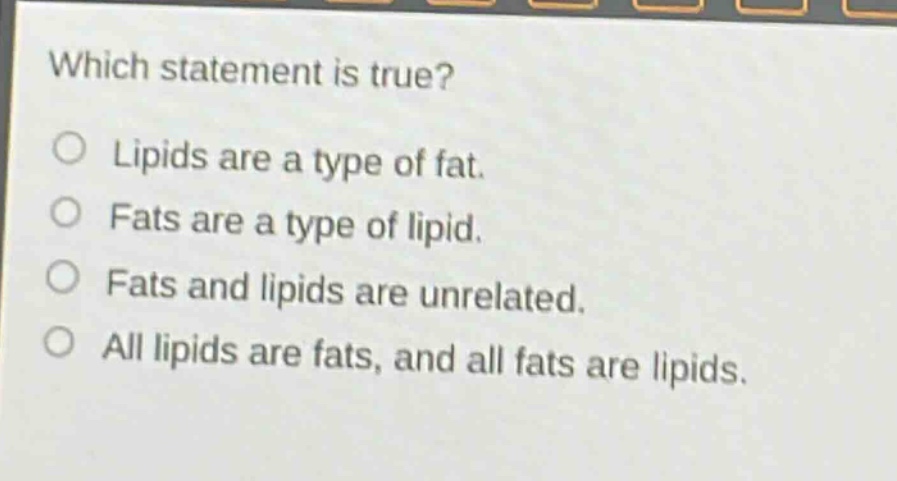 which statement is true?\no lipids are a type of fat.\no fats are a type of lipid.\no fats and lipids are unrelated.\no all lipids are fats, and all fats are lipids.
