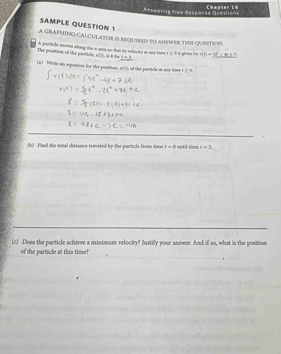 chapter 16 answering free - response questions sample question 1 a graphing calculator is required to answer this question. a particle moves along the x - axis so that its velocity at any time t≥0 is given by v(t)=5t² - 4t + 7. the position of the particle, x(t), is 8 for t = 3. (a) write an equation for the position, x(t), of the particle at any time t≥0. ∫v(t)dt=∫5t² - 4t + 7dt x(t)=5/3t³ - 2t²+7t + c 8 = 5/3(27)-2(9)+21 + c 8 = 45 - 18+21 + c 8 = 48 + c→c=-40 (b) find the total distance traveled by the particle from time t = 0 until time t = 2. (c) does the particle achieve a minimum velocity? justify your answer. and if so, what is the position of the particle at this time?