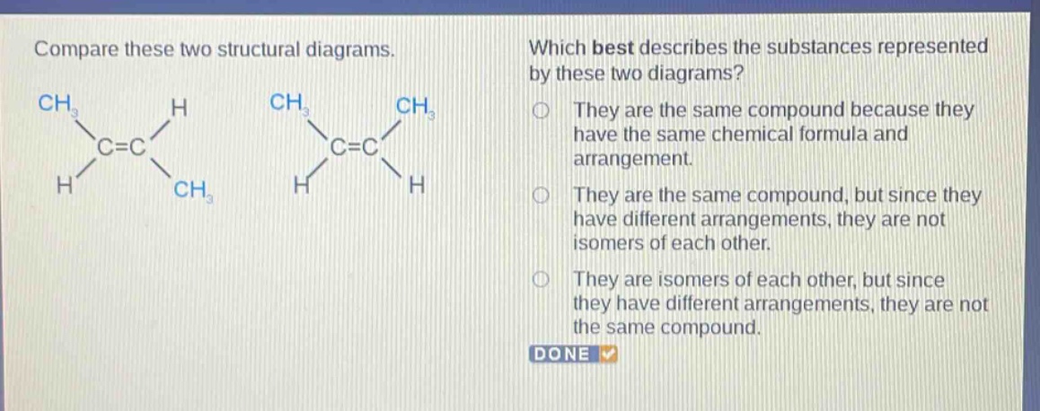compare these two structural diagrams. which best describes the substances represented by these two diagrams? they are the same compound because they have the same chemical formula and arrangement. they are the same compound, but since they have different arrangements, they are not isomers of each other. they are isomers of each other, but since they have different arrangements, they are not the same compound. done