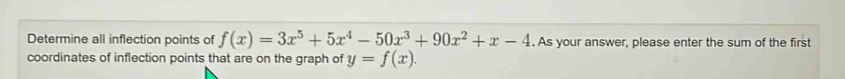 determine all inflection points of f(x)=3x^5 + 5x^4 - 50x^3 + 90x^2 + x - 4. as your answer, please enter the sum of the first coordinates of inflection points that are on the graph of y = f(x).
