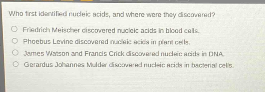 who first identified nucleic acids, and where were they discovered?\nfriedrich meischer discovered nucleic acids in blood cells.\nphoebus levine discovered nucleic acids in plant cells.\njames watson and francis crick discovered nucleic acids in dna.\ngerardus johannes mulder discovered nucleic acids in bacterial cells.