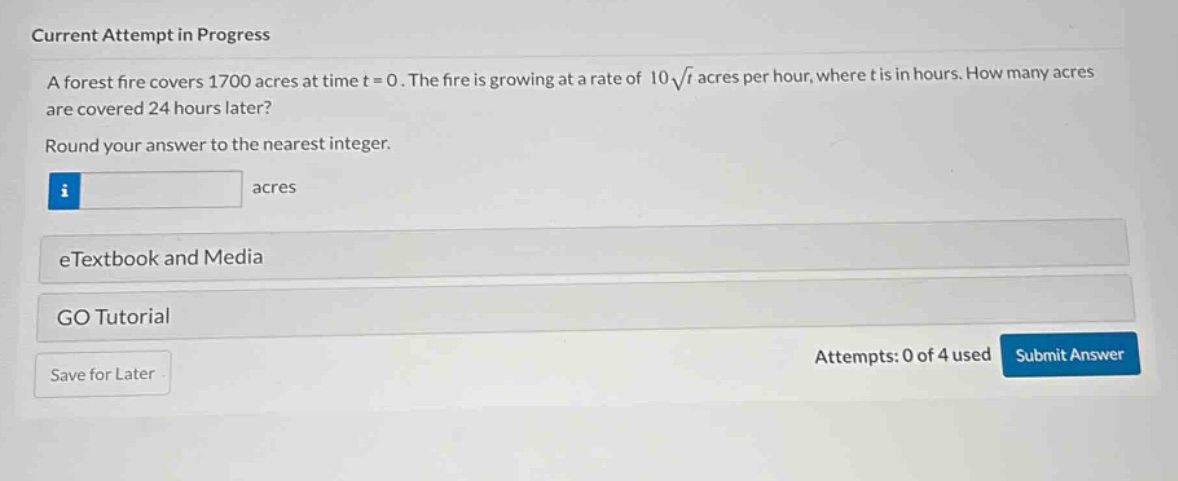 current attempt in progress\na forest fire covers 1700 acres at time t = 0. the fire is growing at a rate of 10√t acres per hour, where t is in hours. how many acres are covered 24 hours later?\nround your answer to the nearest integer.\nacres\netextbook and media\ngo tutorial\nattempts: 0 of 4 used submit answer\nsave for later