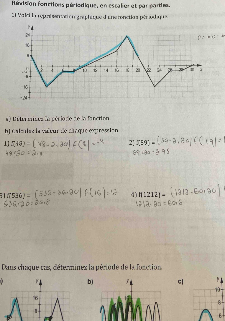 révision fonctions périodique, en escalier et par parties. 1) voici la représentation graphique dune fonction périodique. a) déterminez la période de la fonction. b) calculez la valeur de chaque expression. 1) f(48)=(48 - 20)f(8)=-4 48÷20 = 2.4 2) f(59)=(59 - 20)f(19)=1 59÷20 = 2.95 3) f(536)=(536 - 26)f(16)=12 536÷20 = 26.8 4) f(1212)=(1212 - 60)f(12)=1 1212÷20 = 60.6 dans chaque cas, déterminez la période de la fonction.