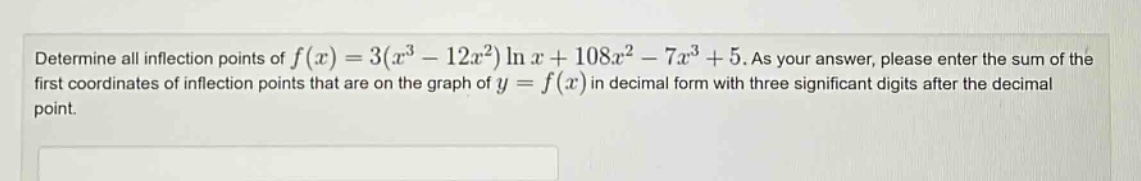 determine all inflection points of f(x)=3(x^3 - 12x^2)ln x + 108x^2 - 7x^3 + 5. as your answer, please enter the sum of the first coordinates of inflection points that are on the graph of y = f(x) in decimal form with three significant digits after the decimal point.