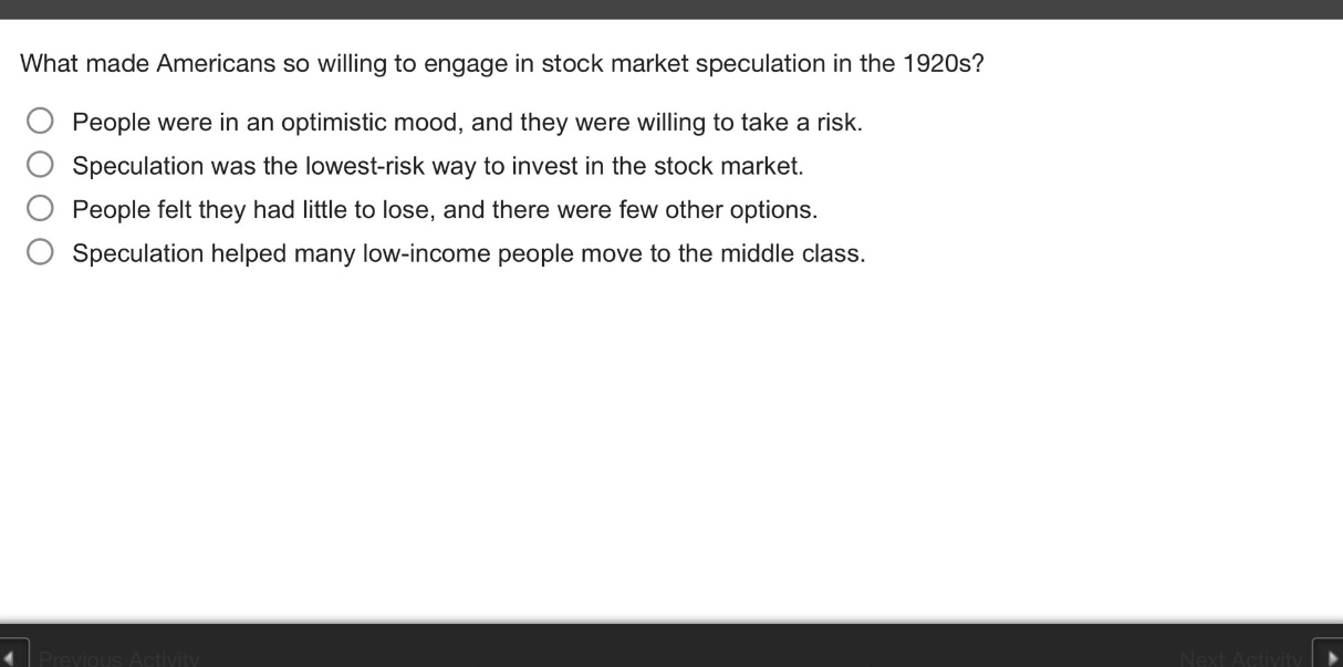 what made americans so willing to engage in stock market speculation in the 1920s?\npeople were in an optimistic mood, and they were willing to take a risk.\nspeculation was the lowest - risk way to invest in the stock market.\npeople felt they had little to lose, and there were few other options.\nspeculation helped many low - income people move to the middle class.