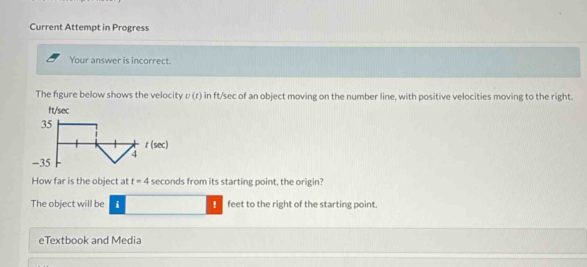current attempt in progress\nyour answer is incorrect.\nthe figure below shows the velocity v(t) in ft/sec of an object moving on the number line, with positive velocities moving to the right.\nhow far is the object at t = 4 seconds from its starting point, the origin?\nthe object will be feet to the right of the starting point.\netextbook and media