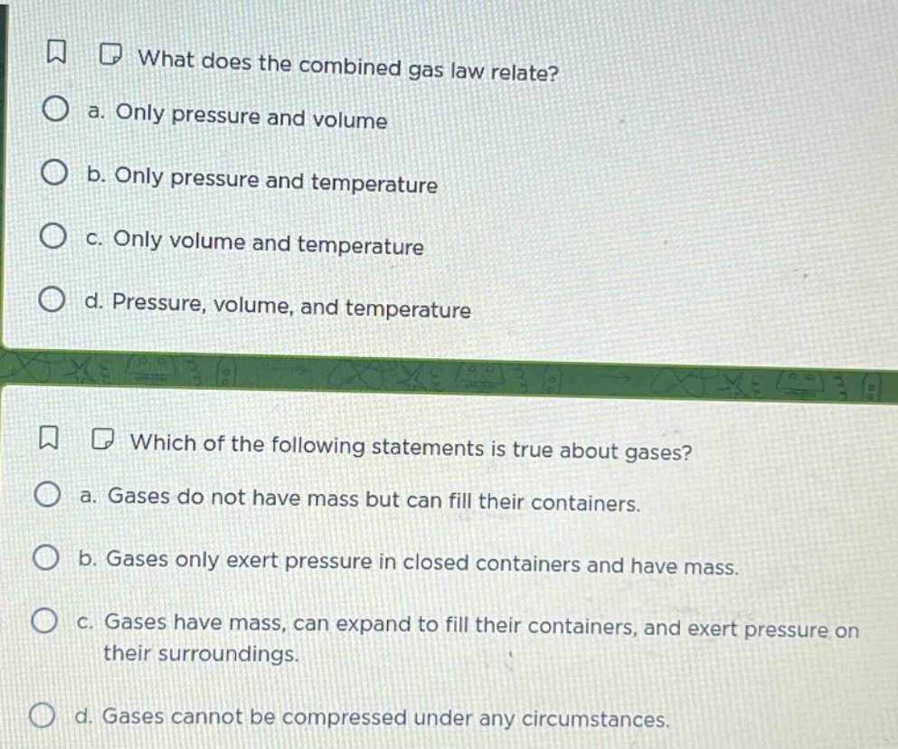 what does the combined gas law relate? a. only pressure and volume b. only pressure and temperature c. only volume and temperature d. pressure, volume, and temperature which of the following statements is true about gases? a. gases do not have mass but can fill their containers. b. gases only exert pressure in closed containers and have mass. c. gases have mass, can expand to fill their containers, and exert pressure on their surroundings. d. gases cannot be compressed under any circumstances.