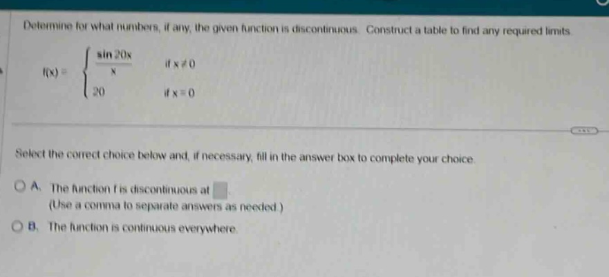 determine for what numbers, if any, the given function is discontinuous. construct a table to find any required limits. f(x) = { (sin 20x / x) if x≠0; 20 if x = 0. select the correct choice below and, if necessary, fill in the answer box to complete your choice. a. the function f is discontinuous at (use a comma to separate answers as needed.) b. the function is continuous everywhere.