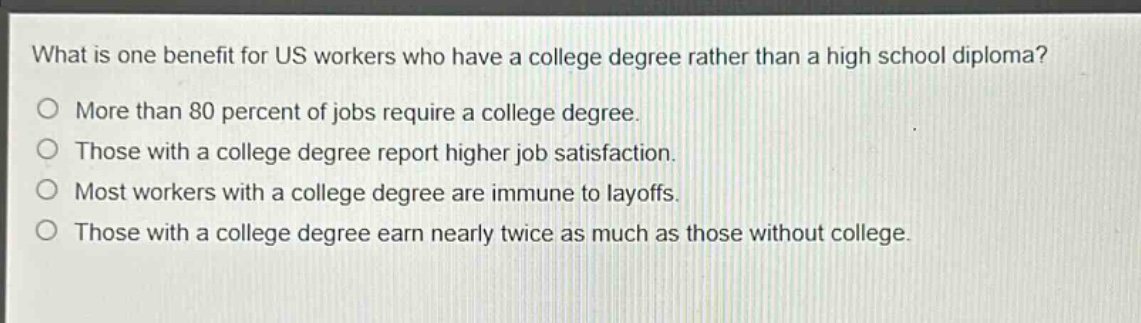 what is one benefit for us workers who have a college degree rather than a high school diploma?\no more than 80 percent of jobs require a college degree.\no those with a college degree report higher job satisfaction.\no most workers with a college degree are immune to layoffs.\no those with a college degree earn nearly twice as much as those without college.