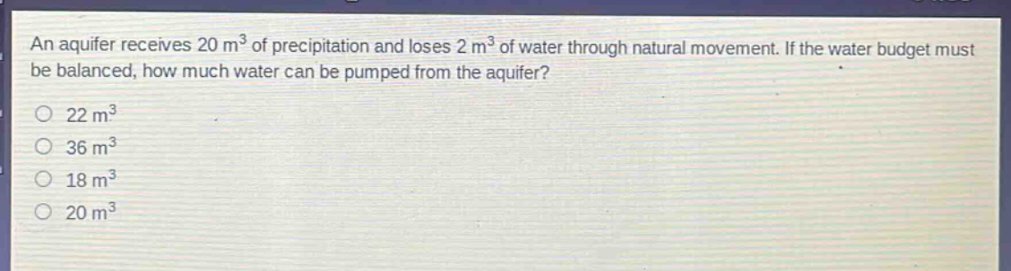 an aquifer receives 20 m³ of precipitation and loses 2 m³ of water through natural movement. if the water budget must be balanced, how much water can be pumped from the aquifer?\n22 m³\n36 m³\n18 m³\n20 m³