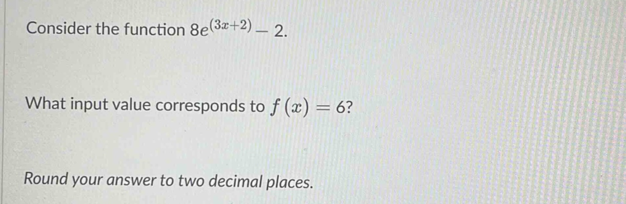 consider the function 8e^(3x + 2) - 2. what input value corresponds to f(x) = 6? round your answer to two decimal places.