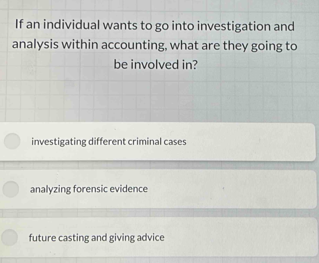if an individual wants to go into investigation and analysis within accounting, what are they going to be involved in? investigating different criminal cases analyzing forensic evidence future casting and giving advice