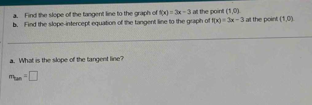 a. find the slope of the tangent line to the graph of f(x)=3x - 3 at the point (1,0).\nb. find the slope - intercept equation of the tangent line to the graph of f(x)=3x - 3 at the point (1,0).\na. what is the slope of the tangent line?\nm_tan =