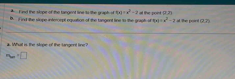 a. find the slope of the tangent line to the graph of f(x)=x² - 2 at the point (2,2)\nb. find the slope - intercept equation of the tangent line to the graph of f(x)=x² - 2 at the point (2,2).\na. what is the slope of the tangent line?\nm_tan = □