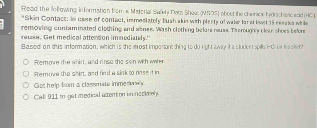 read the following information from a material safety data sheet (msds) about the chemical hydrochloric acid (hcl). \skin contact: in case of contact, immediately flush skin with plenty of water for at least 15 minutes while removing contaminated clothing and shoes. wash clothing before reuse. thoroughly clean shoes before reuse. get medical attention immediately.\ based on this information, which is the most important thing to do right away if a student spills hcl on his shirt? remove the shirt, and rinse the skin with water. remove the shirt, and find a sink to rinse it in. get help from a classmate immediately. call 911 to get medical attention immediately.
