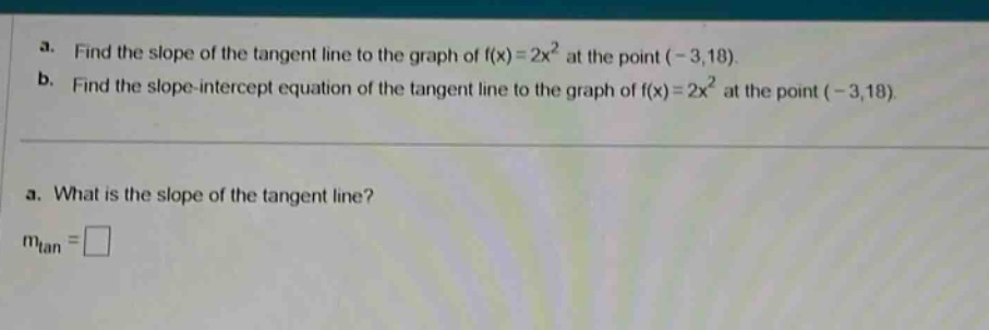 a. find the slope of the tangent line to the graph of f(x)=2x² at the point (-3,18). b. find the slope - intercept equation of the tangent line to the graph of f(x)=2x² at the point (-3,18). a. what is the slope of the tangent line? m_tan =□