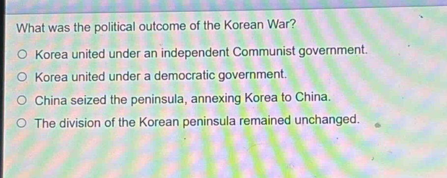 what was the political outcome of the korean war?\no korea united under an independent communist government.\no korea united under a democratic government.\no china seized the peninsula, annexing korea to china.\no the division of the korean peninsula remained unchanged.