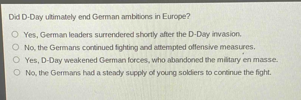 did d - day ultimately end german ambitions in europe?\no yes, german leaders surrendered shortly after the d - day invasion.\no no, the germans continued fighting and attempted offensive measures.\no yes, d - day weakened german forces, who abandoned the military en masse.\no no, the germans had a steady supply of young soldiers to continue the fight.