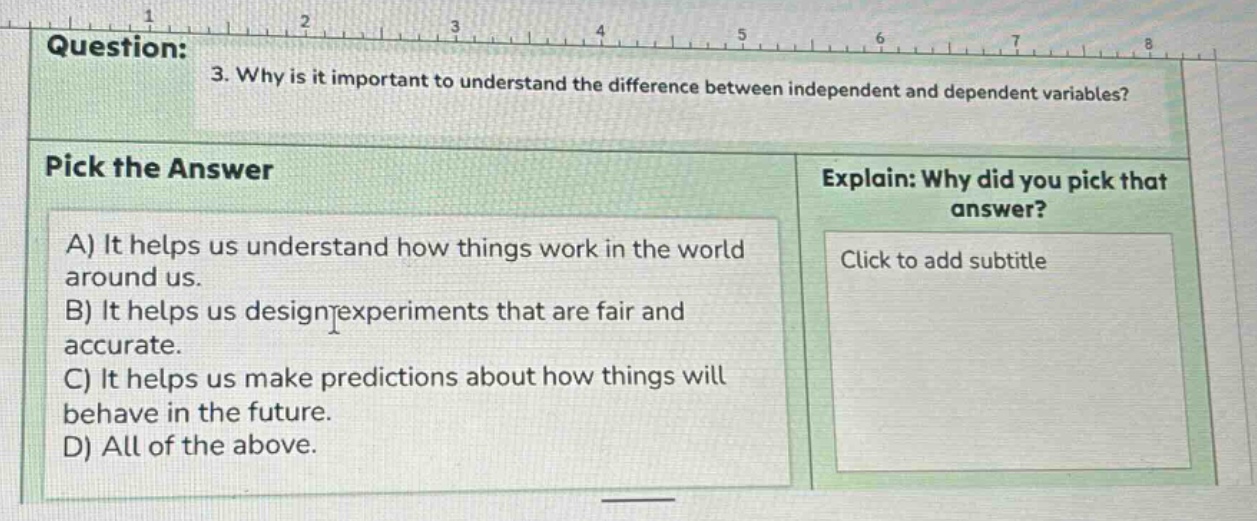 question: 3. why is it important to understand the difference between independent and dependent variables? pick the answer a) it helps us understand how things work in the world around us. b) it helps us design experiments that are fair and accurate. c) it helps us make predictions about how things will behave in the future. d) all of the above. explain: why did you pick that answer? click to add subtitle
