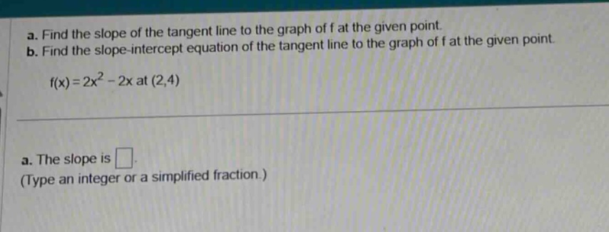 a. find the slope of the tangent line to the graph of f at the given point. b. find the slope - intercept equation of the tangent line to the graph of f at the given point. f(x)=2x^2 - 2x at (2,4) a. the slope is . (type an integer or a simplified fraction.)
