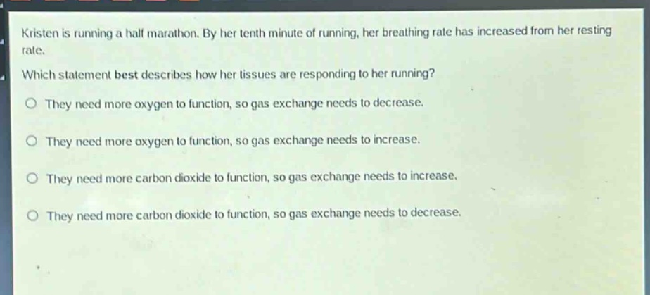 kristen is running a half marathon. by her tenth minute of running, her breathing rate has increased from her resting rate. which statement best describes how her tissues are responding to her running? they need more oxygen to function, so gas exchange needs to decrease. they need more oxygen to function, so gas exchange needs to increase. they need more carbon dioxide to function, so gas exchange needs to increase. they need more carbon dioxide to function, so gas exchange needs to decrease.