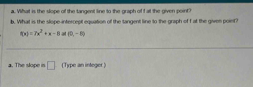 a. what is the slope of the tangent line to the graph of f at the given point? b. what is the slope - intercept equation of the tangent line to the graph of f at the given point? f(x)=7x² + x - 8 at (0, - 8) a. the slope is . (type an integer.)