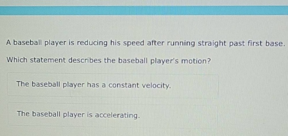 a baseball player is reducing his speed after running straight past first base. which statement describes the baseball players motion? the baseball player has a constant velocity. the baseball player is accelerating.