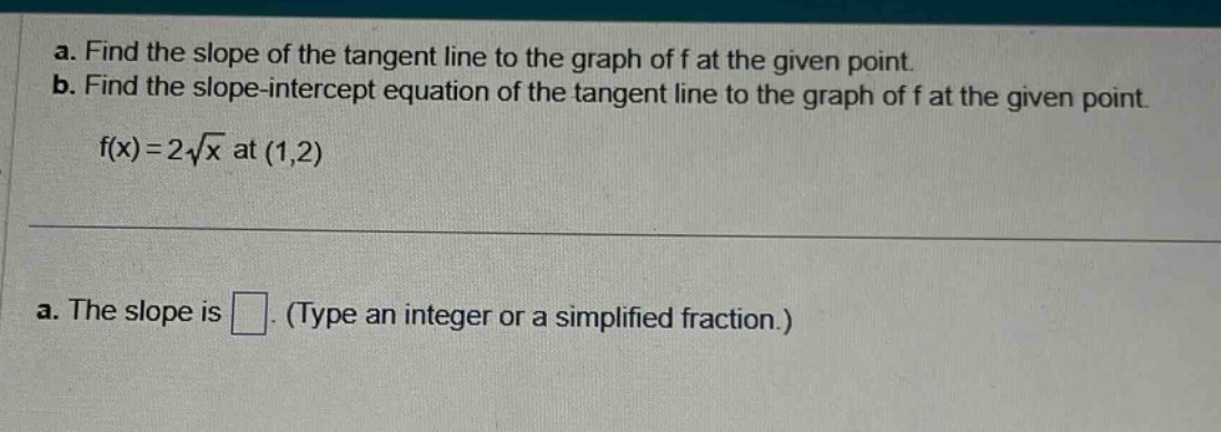 a. find the slope of the tangent line to the graph of f at the given point. b. find the slope - intercept equation of the tangent line to the graph of f at the given point. f(x)=2√x at (1,2) a. the slope is . (type an integer or a simplified fraction.)