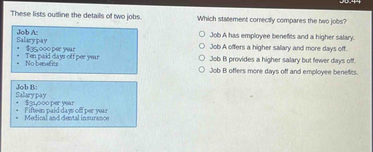 these lists outline the details of two jobs. job a: salary pay - $35,000 per year - ten paid days off per year - no benefits job b: salary pay - $31,000 per year - fifteen paid days off per year - medical and dental insurance which statement correctly compares the two jobs? job a has employee benefits and a higher salary. job a offers a higher salary and more days off. job b provides a higher salary but fewer days off. job b offers more days off and employee benefits.