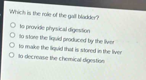 which is the role of the gall bladder?\n to provide physical digestion\n to store the liquid produced by the liver\n to make the liquid that is stored in the liver\n to decrease the chemical digestion