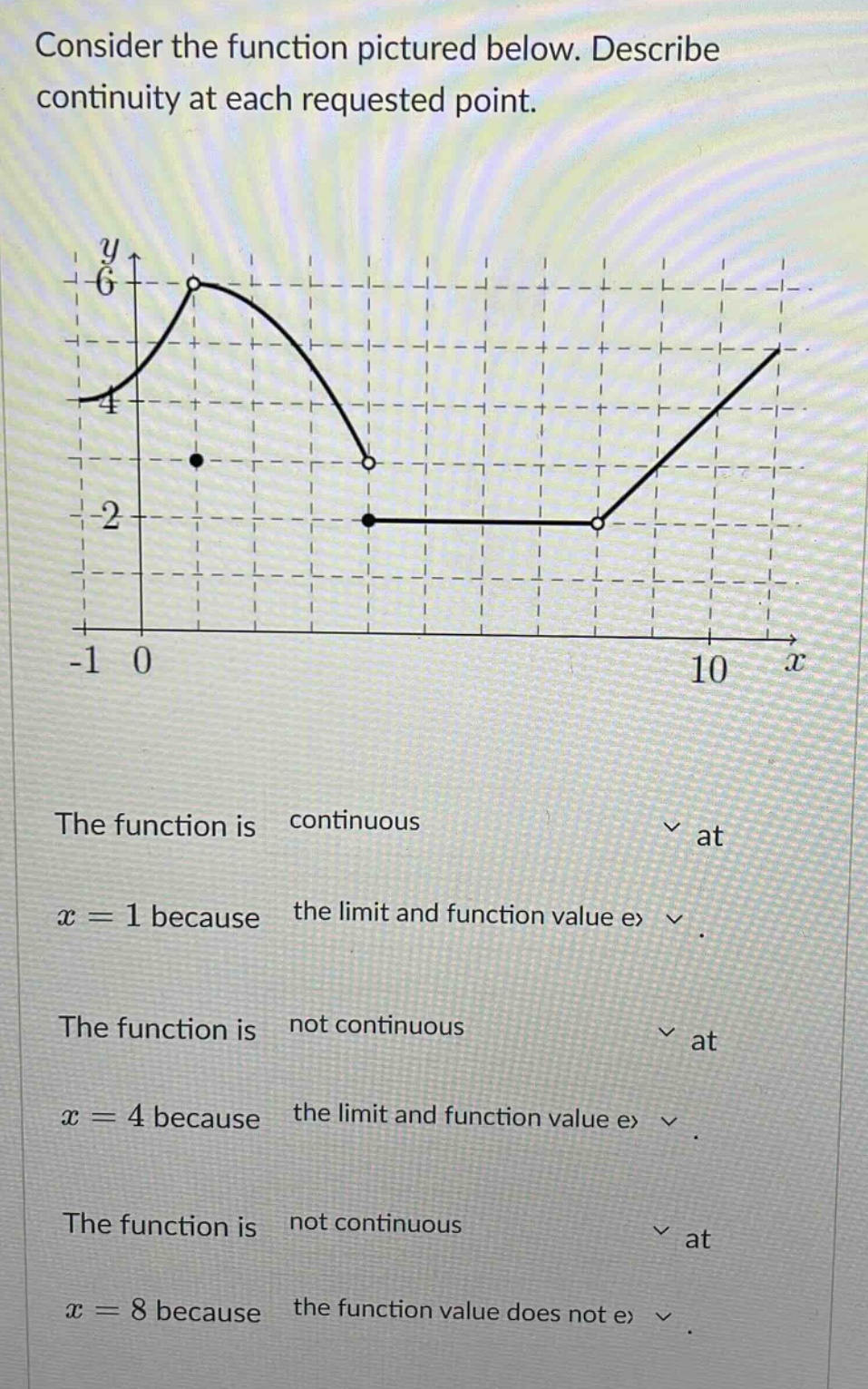 consider the function pictured below. describe continuity at each requested point. the function is continuous at x = 1 because the limit and function value ex. the function is not continuous at x = 4 because the limit and function value ex. the function is not continuous at x = 8 because the function value does not ex.