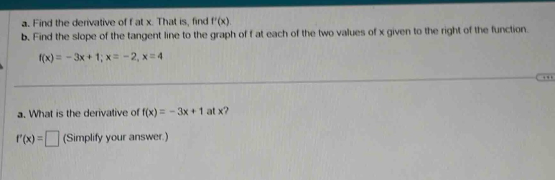 a. find the derivative of f at x. that is, find f(x). b. find the slope of the tangent line to the graph of f at each of the two values of x given to the right of the function. f(x)= - 3x + 1; x = - 2, x = 4 a. what is the derivative of f(x)= - 3x + 1 at x? f(x)= (simplify your answer.)
